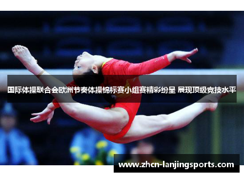 国际体操联合会欧洲节奏体操锦标赛小组赛精彩纷呈 展现顶级竞技水平
