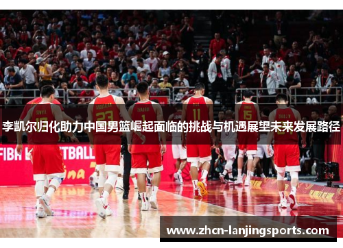 李凯尔归化助力中国男篮崛起面临的挑战与机遇展望未来发展路径
