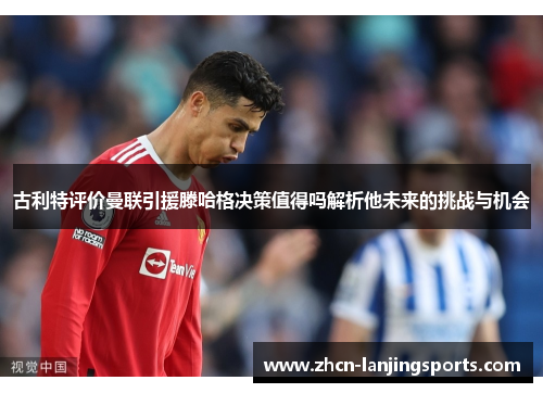古利特评价曼联引援滕哈格决策值得吗解析他未来的挑战与机会