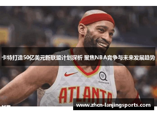 卡特打造50亿美元新联盟计划探析 聚焦NBA竞争与未来发展趋势