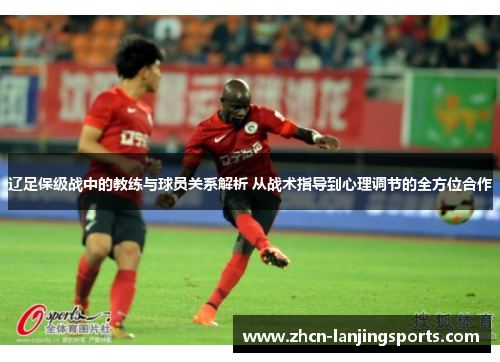 辽足保级战中的教练与球员关系解析 从战术指导到心理调节的全方位合作