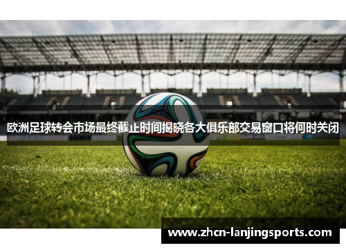 欧洲足球转会市场最终截止时间揭晓各大俱乐部交易窗口将何时关闭